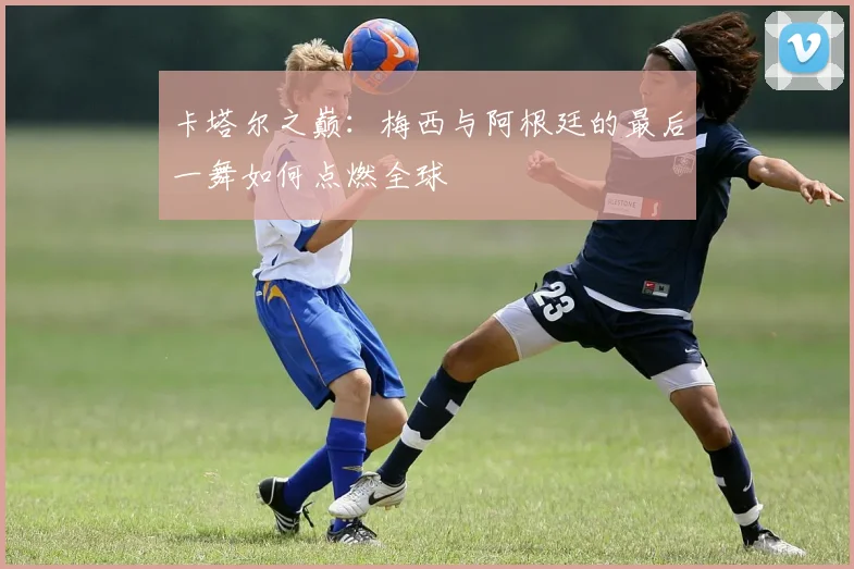 卡塔尔之巅：梅西与阿根廷的最后一舞如何点燃全球