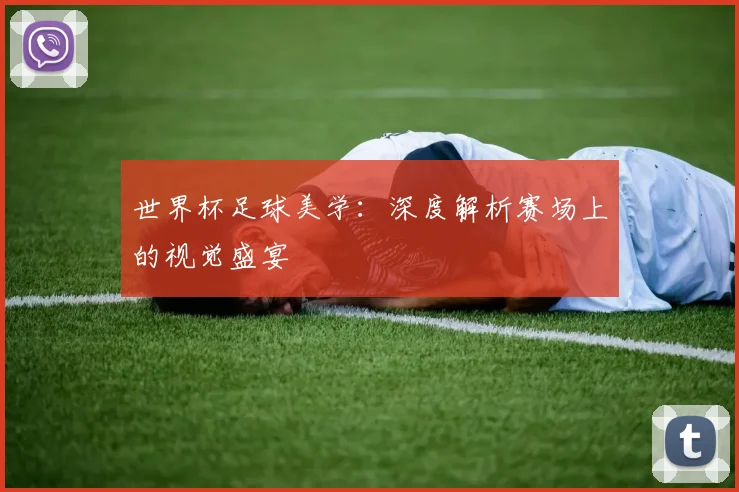 世界杯足球美学：深度解析赛场上的视觉盛宴