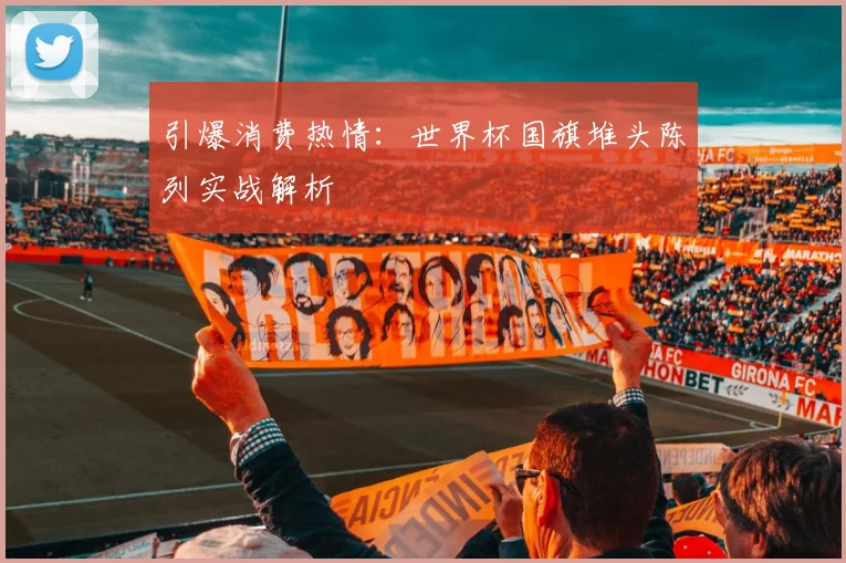 引爆消费热情：世界杯国旗堆头陈列实战解析