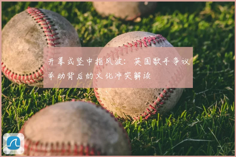 开幕式竖中指风波：英国歌手争议举动背后的文化冲突解读