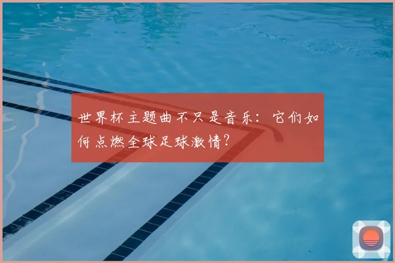 世界杯主题曲不只是音乐:它们如何点燃全球足球激情?