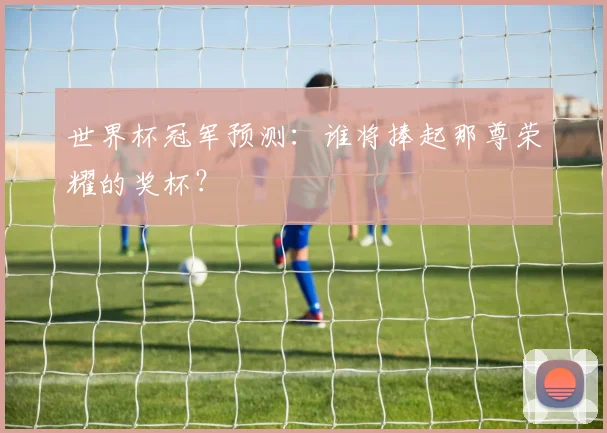 世界杯冠军预测：谁将捧起那尊荣耀的奖杯？