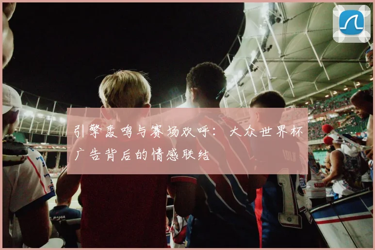 引擎轰鸣与赛场欢呼：大众世界杯广告背后的情感联结