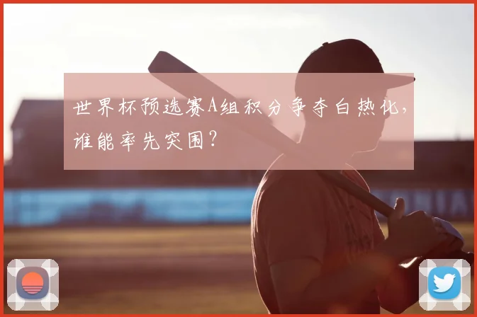 世界杯预选赛A组积分争夺白热化,谁能率先突围?