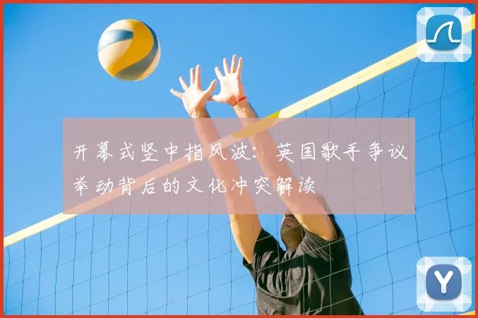 开幕式竖中指风波：英国歌手争议举动背后的文化冲突解读