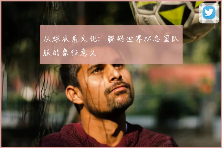 从球衣看文化：解码世界杯各国队服的象征意义