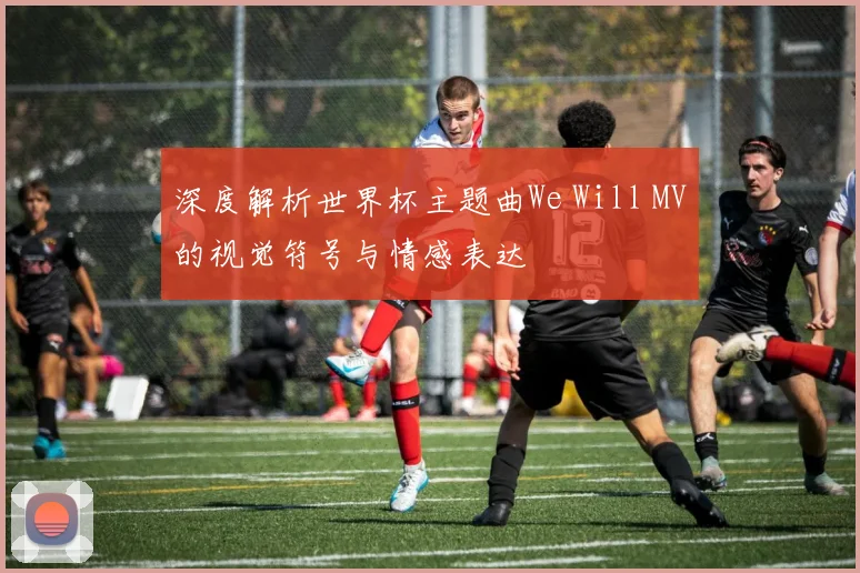 深度解析世界杯主题曲We Will MV的视觉符号与情感表达