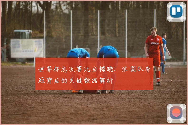世界杯总决赛比分揭晓：法国队夺冠背后的关键数据解析