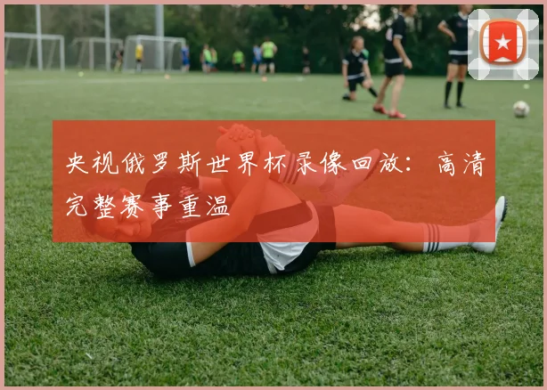 央视俄罗斯世界杯录像回放:高清完整赛事重温